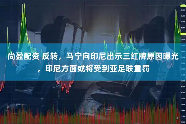 尚盈配资 反转，马宁向印尼出示三红牌原因曝光，印尼方面或将受到亚足联重罚