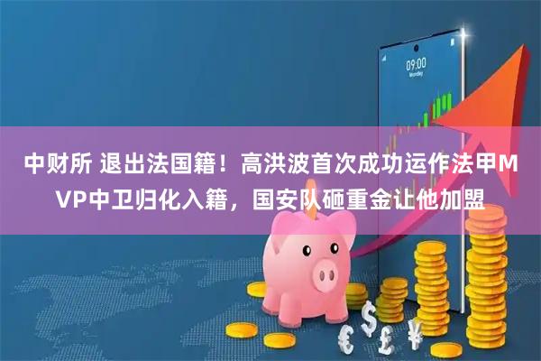 中财所 退出法国籍！高洪波首次成功运作法甲MVP中卫归化入籍，国安队砸重金让他加盟