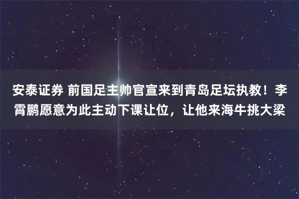 安泰证券 前国足主帅官宣来到青岛足坛执教！李霄鹏愿意为此主动下课让位，让他来海牛挑大梁