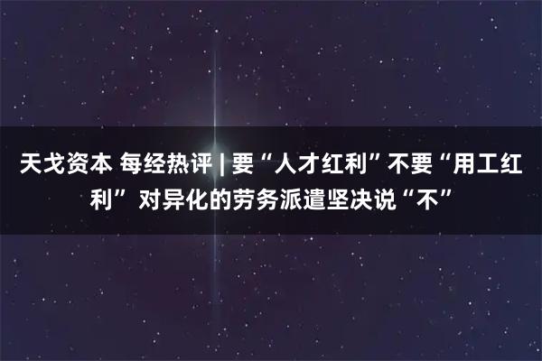 天戈资本 每经热评 | 要“人才红利”不要“用工红利” 对异化的劳务派遣坚决说“不”