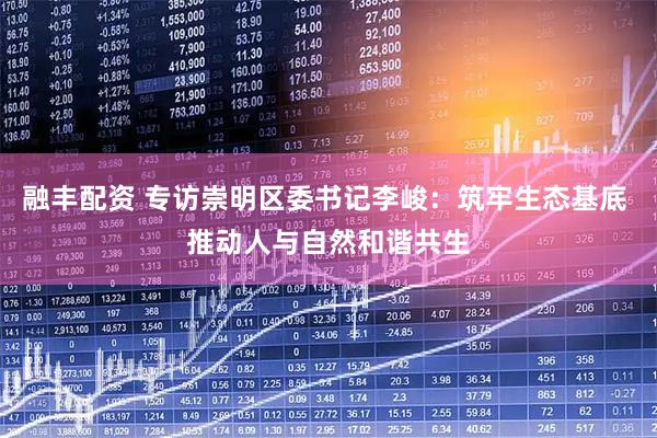 融丰配资 专访崇明区委书记李峻：筑牢生态基底 推动人与自然和谐共生