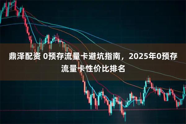 鼎泽配资 0预存流量卡避坑指南,2025年0预存流量卡性价比排名