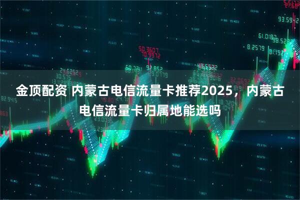 金顶配资 内蒙古电信流量卡推荐2025，内蒙古电信流量卡归属地能选吗