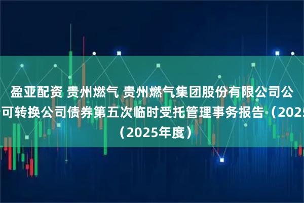 盈亚配资 贵州燃气 贵州燃气集团股份有限公司公开发行可转换公司债券第五次临时受托管理事务报告(2025年度)