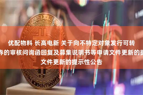 优配物料 长高电新 关于向不特定对象发行可转换公司债券的审核问询函回复及募集说明书等申请文件更新的提示性公告