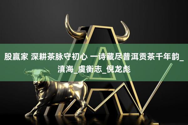 股赢家 深耕茶脉守初心 一诗藏尽普洱贡茶千年韵_滇海_虞衡志_倪龙彪