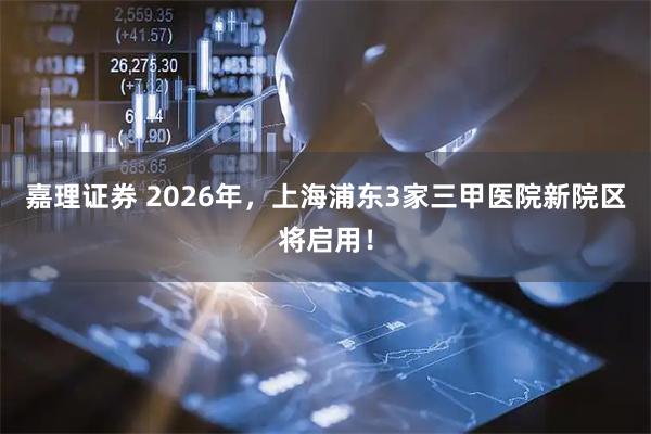 嘉理证券 2026年，上海浦东3家三甲医院新院区将启用！