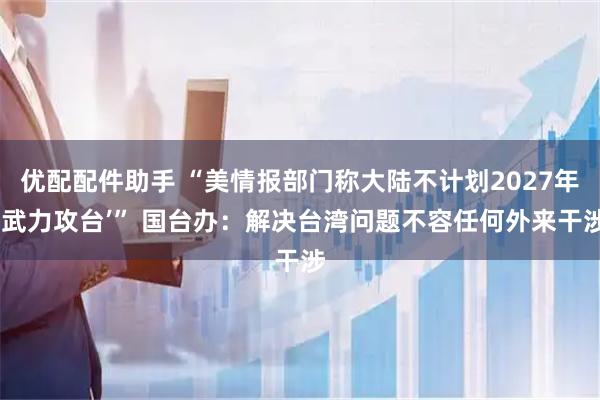 优配配件助手 “美情报部门称大陆不计划2027年‘武力攻台’” 国台办:解决台湾问题不容任何外来干涉