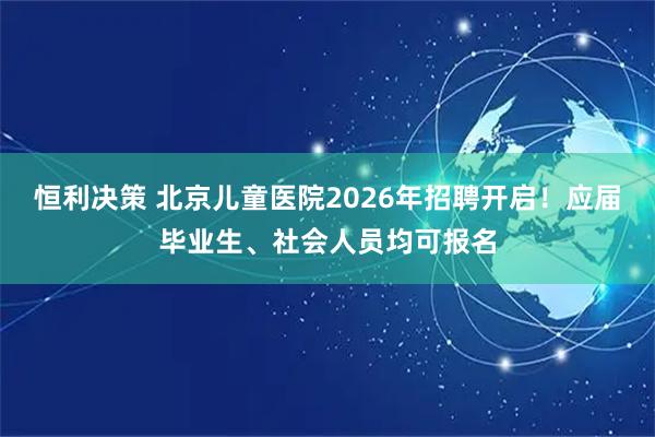 恒利决策 北京儿童医院2026年招聘开启！应届毕业生、社会人员均可报名