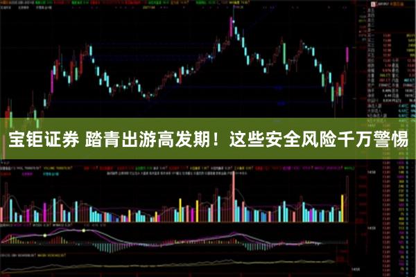 宝钜证券 踏青出游高发期！这些安全风险千万警惕