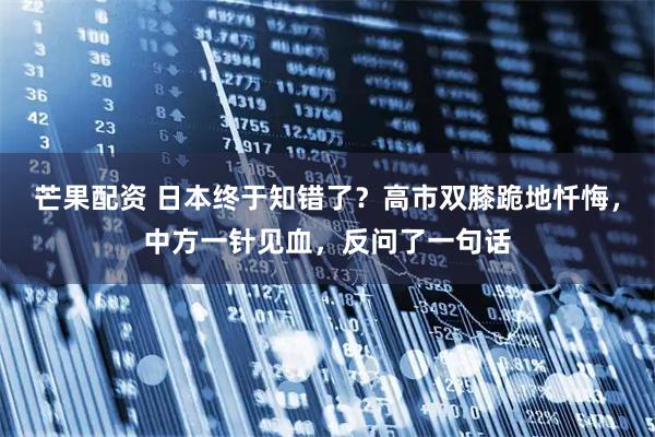 芒果配资 日本终于知错了？高市双膝跪地忏悔，中方一针见血，反问了一句话