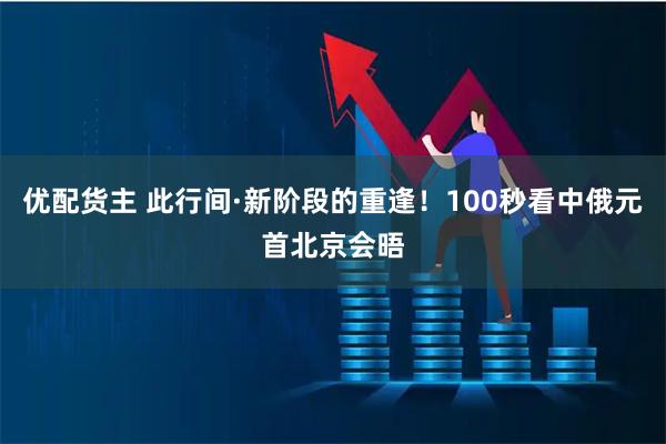 优配货主 此行间·新阶段的重逢！100秒看中俄元首北京会晤