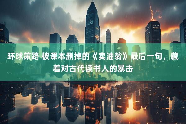 环球策路 被课本删掉的《卖油翁》最后一句，藏着对古代读书人的暴击