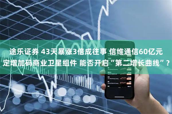 途乐证券 43天暴涨3倍成往事 信维通信60亿元定增加码商业卫星组件 能否开启“第二增长曲线”？